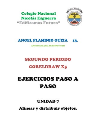 Colegio Nacional
  Nicolás Esguerra
“Edificamos Futuro”



ANGEL FLAMINIO GUIZA               13.
      ANGELGUIZA801.BLOGSPOT.COM




   SEGUNDO PERIODO
     CORELDRAW X5

EJERCICIOS PASO A
      PASO

          UNIDAD 7
Alinear y distribuir objetos.
 