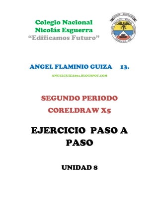 Colegio Nacional
  Nicolás Esguerra
“Edificamos Futuro”



ANGEL FLAMINIO GUIZA               13.
      ANGELGUIZA801.BLOGSPOT.COM




   SEGUNDO PERIODO
     CORELDRAW X5

EJERCICIO PASO A
     PASO

          UNIDAD 8
 
