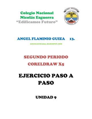 Colegio Nacional
  Nicolás Esguerra
“Edificamos Futuro”



ANGEL FLAMINIO GUIZA               13.
      ANGELGUIZA801.BLOGSPOT.COM




   SEGUNDO PERIODO
     CORELDRAW X5

 EJERCICIO PASO A
      PASO

          UNIDAD 9
 