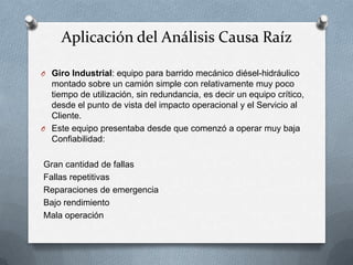 Aplicación del Análisis Causa Raíz
O Giro Industrial: equipo para barrido mecánico diésel-hidráulico
montado sobre un camión simple con relativamente muy poco
tiempo de utilización, sin redundancia, es decir un equipo crítico,
desde el punto de vista del impacto operacional y el Servicio al
Cliente.
O Este equipo presentaba desde que comenzó a operar muy baja
Confiabilidad:
Gran cantidad de fallas
Fallas repetitivas
Reparaciones de emergencia
Bajo rendimiento
Mala operación
 