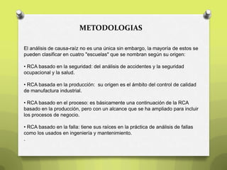 METODOLOGIAS
El análisis de causa-raíz no es una única sin embargo, la mayoría de estos se
pueden clasificar en cuatro "escuelas" que se nombran según su origen:
• RCA basado en la seguridad: del análisis de accidentes y la seguridad
ocupacional y la salud.
• RCA basada en la producción: su origen es el ámbito del control de calidad
de manufactura industrial.
• RCA basado en el proceso: es básicamente una continuación de la RCA
basado en la producción, pero con un alcance que se ha ampliado para incluir
los procesos de negocio.
• RCA basado en la falla: tiene sus raíces en la práctica de análisis de fallas
como los usados en ingeniería y mantenimiento.
.
 