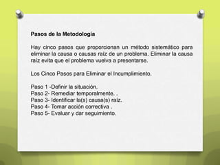 Pasos de la Metodología
Hay cinco pasos que proporcionan un método sistemático para
eliminar la causa o causas raíz de un problema. Eliminar la causa
raíz evita que el problema vuelva a presentarse.
Los Cinco Pasos para Eliminar el Incumplimiento.
Paso 1 -Definir la situación.
Paso 2- Remediar temporalmente. .
Paso 3- Identificar la(s) causa(s) raíz.
Paso 4- Tomar acción correctiva .
Paso 5- Evaluar y dar seguimiento.
 