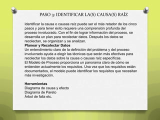PASO 3: IDENTIFICAR LA(S) CAUSA(S) RAÍZ
Identificar la causa o causas raíz puede ser el más retador de los cinco
pasos y para tener éxito requiere una comprensión profunda del
proceso involucrado. Con el fin de lograr información del proceso, se
desarrolla un plan para recolectar datos. Después los datos se
recolectan, se organizan y se analizan.
Planear y Recolectar Datos
Un entendimiento claro de la definición del problema y del proceso
involucrado ayuda a elegir las técnicas que serán más efectivas para
recolectar los datos sobre la causa o causas raíz específicas.
El Modelo de Proceso proporciona un panorama claro de cómo se
entienden actualmente los requisitos. Una vez que los requisitos están
documentados, el modelo puede identificar los requisitos que necesitan
más investigación.
Herramientas
Diagrama de causa y efecto
Diagrama de Pareto
Árbol de falla etc.
 