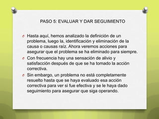 PASO 5: EVALUAR Y DAR SEGUIMIENTO
O Hasta aquí, hemos analizado la definición de un
problema, luego la, identificación y eliminación de la
causa o causas raíz. Ahora veremos acciones para
asegurar que el problema se ha eliminado para siempre.
O Con frecuencia hay una sensación de alivio y
satisfacción después de que se ha tomado la acción
correctiva.
O Sin embargo, un problema no está completamente
resuelto hasta que se haya evaluado esa acción
correctiva para ver si fue efectiva y se le haya dado
seguimiento para asegurar que siga operando.
 