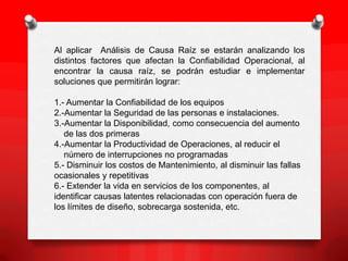 Al aplicar Análisis de Causa Raíz se estarán analizando los
distintos factores que afectan la Confiabilidad Operacional, al
encontrar la causa raíz, se podrán estudiar e implementar
soluciones que permitirán lograr:
1.- Aumentar la Confiabilidad de los equipos
2.-Aumentar la Seguridad de las personas e instalaciones.
3.-Aumentar la Disponibilidad, como consecuencia del aumento
de las dos primeras
4.-Aumentar la Productividad de Operaciones, al reducir el
número de interrupciones no programadas
5.- Disminuir los costos de Mantenimiento, al disminuir las fallas
ocasionales y repetitivas
6.- Extender la vida en servicios de los componentes, al
identificar causas latentes relacionadas con operación fuera de
los límites de diseño, sobrecarga sostenida, etc.
 