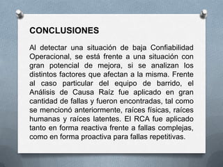CONCLUSIONES
Al detectar una situación de baja Confiabilidad
Operacional, se está frente a una situación con
gran potencial de mejora, si se analizan los
distintos factores que afectan a la misma. Frente
al caso particular del equipo de barrido, el
Análisis de Causa Raíz fue aplicado en gran
cantidad de fallas y fueron encontradas, tal como
se mencionó anteriormente, raíces físicas, raíces
humanas y raíces latentes. El RCA fue aplicado
tanto en forma reactiva frente a fallas complejas,
como en forma proactiva para fallas repetitivas.
 