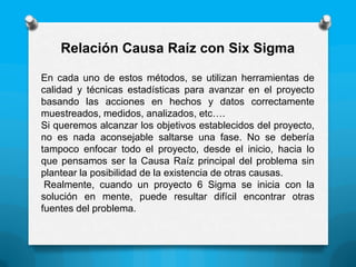 En cada uno de estos métodos, se utilizan herramientas de
calidad y técnicas estadísticas para avanzar en el proyecto
basando las acciones en hechos y datos correctamente
muestreados, medidos, analizados, etc….
Si queremos alcanzar los objetivos establecidos del proyecto,
no es nada aconsejable saltarse una fase. No se debería
tampoco enfocar todo el proyecto, desde el inicio, hacia lo
que pensamos ser la Causa Raíz principal del problema sin
plantear la posibilidad de la existencia de otras causas.
Realmente, cuando un proyecto 6 Sigma se inicia con la
solución en mente, puede resultar difícil encontrar otras
fuentes del problema.
Relación Causa Raíz con Six Sigma
 