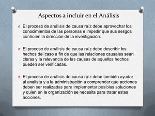 Aspectos a incluir en el Análisis
O El proceso de análisis de causa raíz debe aprovechar los
conocimientos de las personas e impedir que sus sesgos
controlen la dirección de la investigación.
O El proceso de análisis de causa raíz debe describir los
hechos del caso a fin de que las relaciones causales sean
claras y la relevancia de las causas de aquellos hechos
pueden ser verificadas.
O El proceso de análisis de causa raíz debe también ayudar
al analista y a la administración a comprender que acciones
deben ser realizadas para implementar posibles soluciones
y quien en la organización se necesita para tratar estas
acciones.
 