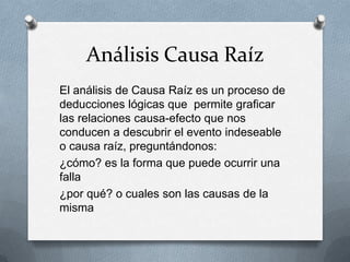Análisis Causa Raíz
El análisis de Causa Raíz es un proceso de
deducciones lógicas que permite graficar
las relaciones causa-efecto que nos
conducen a descubrir el evento indeseable
o causa raíz, preguntándonos:
¿cómo? es la forma que puede ocurrir una
falla
¿por qué? o cuales son las causas de la
misma
 