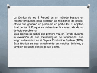 La técnica de los 5 Porqué es un método basado en
realizar preguntas para explorar las relaciones de causa-
efecto que generan un problema en particular. El objetivo
final de los 5 Porqué es determinar la causa raíz de un
defecto o problema.
Esta técnica se utilizó por primera vez en Toyota durante
la evolución de sus metodologías de fabricación, que
luego culminarían en el Toyota Production System (TPS).
Esta técnica se usa actualmente en muchos ámbitos, y
también se utiliza dentro de Six Sigma.
 