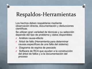 Respaldos-Herramientas
Los hechos deben respaldarse mediante
observación directa, documentación y deducciones
científicas.
Se utilizan gran variedad de técnicas y su selección
depende del tipo de problema y datos disponibles:
O Análisis causa-efecto
O Árbol de fallo (Herramienta para determinar
causas especificas de una falla del sistema)
O Diagrama de espina de pescado
O Software de RCA que ayudan a la construcción
del árbol de fallos y a la documentación del
proceso
 