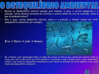 •   Devido ao desequilíbrio natural causado pelo Homem, à caça, a certos desportos e à
    poluição, vários animais tornaram-se extintos e outros estão em vias de extinção. Como é
    que os podemos salvar?
•   Com a caça, certos desportos radicais, pesca e a poluição o homem causou um certo
    desequilíbrio ambiental, por exemplo:




    Erva  Zebra  Leão  Homem




•   Se o Homem caçar demasiados leões, os leões não comem as Zebras que acabam por devorar todas as
    ervas, mas com o Leão existe um certo equilíbrio. O problema é que o homem anda a caçar demasiados
    animais o que causa um desequilíbrio ambiental no que resulta na extinção de várias espécies o que causa
    ainda mais desequilíbrio ambiental.
 