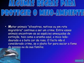 • Matar animais "silvestres, nativos ou em rota
  migratória" continua a ser um crime. Entre esses
  animais encontram-se as espécies ameaçadas de
  extinção, tais como a aranha-azul, o mico-leão-
  dourado e o boto cor de rosa. O facto não é
  considerado crime, se o abate for para saciar a fome
  da pessoa ou da sua família;
 