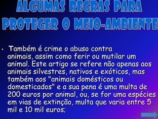•   Também é crime o abuso contra
    animais, assim como ferir ou mutilar um
    animal. Este artigo se refere não apenas aos
    animais silvestres, nativos e exóticos, mas
    também aos "animais domésticos ou
    domesticados" e a sua pena é uma multa de
    200 euros por animal, ou, se for uma espécies
    em vias de extinção, multa que varia entre 5
    mil e 10 mil euros;
 