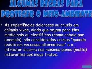 • As experiências dolorosas ou cruéis em
  animais vivos, ainda que sejam para fins
  medicinais ou científicos (como cobaia por
  exemplo), são consideradas crimes "quando
  existirem recursos alternativos" e o
  infractor incorre nas mesmas penas (multa)
  referentes aos maus tratos.
 