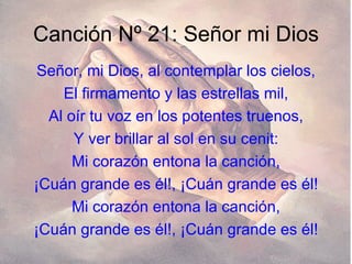 Canción Nº 21: Señor mi Dios Señor, mi Dios, al contemplar los cielos, El firmamento y las estrellas mil, Al oír tu voz en los potentes truenos, Y ver brillar al sol en su cenit: Mi corazón entona la canción, ¡Cuán grande es él!, ¡Cuán grande es él! Mi corazón entona la canción, ¡Cuán grande es él!, ¡Cuán grande es él! 
