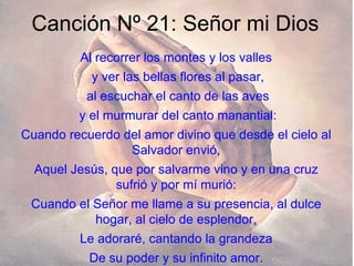 Canción Nº 21: Señor mi Dios Al recorrer los montes y los valles y ver las bellas flores al pasar, al escuchar el canto de las aves y el murmurar del canto manantial: Cuando recuerdo del amor divino que desde el cielo al Salvador envió, Aquel Jesús, que por salvarme vino y en una cruz sufrió y por mí murió: Cuando el Señor me llame a su presencia, al dulce hogar, al cielo de esplendor, Le adoraré, cantando la grandeza De su poder y su infinito amor. 