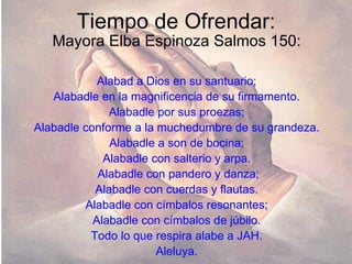 Tiempo de Ofrendar: Mayora Elba Espinoza Salmos 150: Alabad a Dios en su santuario; Alabadle en la magnificencia de su firmamento. Alabadle por sus proezas; Alabadle conforme a la muchedumbre de su grandeza. Alabadle a son de bocina; Alabadle con salterio y arpa. Alabadle con pandero y danza; Alabadle con cuerdas y flautas. Alabadle con címbalos resonantes; Alabadle con címbalos de júbilo. Todo lo que respira alabe a JAH. Aleluya. 
