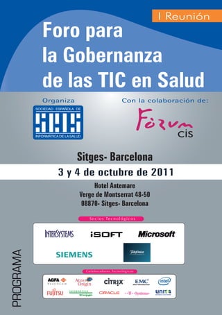 I Reunión
           Foro para
           la Gobernanza
           de las TIC en Salud
           Organiza                 Con la colaboración de:




                      Sitges- Barcelona
              3 y 4 de octubre de 2011
                           Hotel Antemare
                      Verge de Montserrat 48-50
                       08870- Sitges- Barcelona
PROGRAMA




                                                          1
 