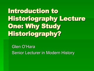Introduction to Historiography Lecture One: Why Study Historiography? Glen O’Hara Senior Lecturer in Modern History 