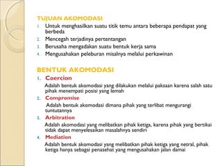 TUJUAN AKOMODASI
1. Untuk menghasilkan suatu titik temu antara beberapa pendapat yang
   berbeda
2. Mencegah terjadinya pertentangan
3. Berusaha mengadakan suatu bentuk kerja sama
4. Mengusahakan peleburan misalnya melalui perkawinan


BENTUK AKOMODASI
1.   Coercion
   Adalah bentuk akomodasi yang dilakukan melalui paksaan karena salah satu
   pihak menempati posisi yang lemah
2. Compromise
   Adalah bentuk akomodasi dimana pihak yang terlibat mengurangi
   tuntutannya
3. Arbitration
   Adalah akomodasi yang melibatkan pihak ketiga, karena pihak yang bertikai
   tidak dapat menyelesaikan masalahnya sendiri
4. Mediation
   Adalah bentuk akomodasi yang melibatkan pihak ketiga yang netral, pihak
   ketiga hanya sebagai penasehat yang mengusahakan jalan damai
 