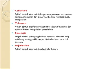 5.   Concilition
     Adalah bentuk akomodasi dengan mengusahakan pertemukan
     keinginan-keinginan dari pihak yang bertikai mencapai suatu
     kesepakatan
6.   Tolerance
     Adalah bentuk akomodasi yang timbul secara tidak sadar dan
     spontan karena menghindari perselisihan
7.   Stalemate
     Terjadi karena pihak yang bertikai memliliki kekuatan yang
     seimbang, sehingga akhirnya pertikaian berhenti pada titik
     tertentu
8.   Adjudication
     Adalah bentuk akomodasi melalui jalur hukum
 