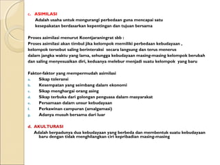 c. ASIMILASI
   Adalah usaha untuk mengurangi perbedaan guna mencapai satu
   kesepakatan berdasarkan kepentingan dan tujuan bersama

Proses asimilasi menurut Koentjaraningrat sbb :
Proses asimilasi akan timbul jika kelompok memiliki perbedaan kebudayaan ,
kelompok tersebut saling berinteraksi secara langsung dan terus menerus
dalam jangka waktu yang lama, sehungga kebudayaan masing-masing kelompok berubah
dan saling menyesuaikan diri, keduanya melebur menjadi suatu kelompok yang baru

Faktor-faktor yang mempermudah asimilasi
a.   Sikap toleransi
b.   Kesempatan yang seimbang dalam ekonomi
c.   Sikap menghargai orang asing
d.   Sikap terbuka dari golongan penguasa dalam masyarakat
e.   Persamaan dalam unsur kebudayaan
f.   Perkawinan campuran (amalgamasi)
g.   Adanya musuh bersama dari luar

d. AKULTURASI
   Adalah berpadunya dua kebudayaan yang berbeda dan membentuk suatu kebudayaan
     baru dengan tidak menghilangkan ciri kepribadian masing-masing
 