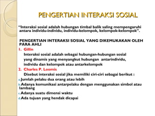 PENGERTIAN INTERAKSI SOSIAL
“Interaksi sosial adalah hubungan timbal balik saling mempengaruhi
antara individu-individu, individu-kelompok, kelompok-kelompok”.

 PENGERTIAN INTERAKSI SOSIAL YANG DIKEMUKAKAN OLEH
 PARA AHLI
1. Gillin
    Interaksi sosial adalah sebagai hubungan-hubungan sosial
    yang dinamis yang menyangkut hubungan antarindividu,
    individu dan kelompok atau antarkelompok
2. Charles P. Loomis
    Disebut interaksi sosial jika memiliki ciri-ciri sebagai berikut :
a.Jumlah pelaku dua orang atau lebih
b.Adanya komunikasi antarpelaku dengan menggunakan simbol atau
 lambang
c.Adanya suatu dimensi waktu
d.Ada tujuan yang hendak dicapai
 