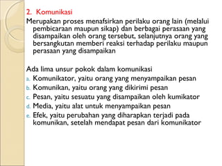 2. Komunikasi
Merupakan proses menafsirkan perilaku orang lain (melalui
  pembicaraan maupun sikap) dan berbagai perasaan yang
  disampaikan oleh orang tersebut, selanjutnya orang yang
  bersangkutan memberi reaksi terhadap perilaku maupun
  perasaan yang disampaikan

Ada lima unsur pokok dalam komunikasi
a. Komunikator, yaitu orang yang menyampaikan pesan
b. Komunikan, yaitu orang yang dikirimi pesan
c. Pesan, yaitu sesuatu yang disampaikan oleh kumikator
d. Media, yaitu alat untuk menyampaikan pesan
e. Efek, yaitu perubahan yang diharapkan terjadi pada
   komunikan, setelah mendapat pesan dari komunikator
 