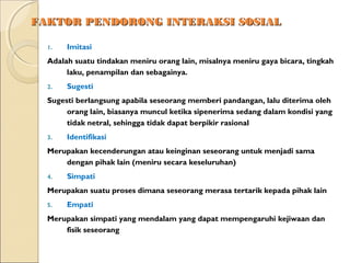 FAKTOR PENDORONG INTERAKSI SOSIAL

  1.   Imitasi
  Adalah suatu tindakan meniru orang lain, misalnya meniru gaya bicara, tingkah
       laku, penampilan dan sebagainya.
  2.   Sugesti
  Sugesti berlangsung apabila seseorang memberi pandangan, lalu diterima oleh
       orang lain, biasanya muncul ketika sipenerima sedang dalam kondisi yang
       tidak netral, sehingga tidak dapat berpikir rasional
  3.   Identifikasi
  Merupakan kecenderungan atau keinginan seseorang untuk menjadi sama
      dengan pihak lain (meniru secara keseluruhan)
  4.   Simpati
  Merupakan suatu proses dimana seseorang merasa tertarik kepada pihak lain
  5.   Empati
  Merupakan simpati yang mendalam yang dapat mempengaruhi kejiwaan dan
      fisik seseorang
 