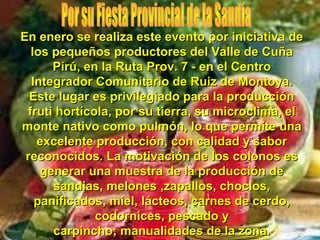 En enero se realiza este evento por iniciativa de
  los pequeños productores del Valle de Cuña
      Pirú, en la Ruta Prov. 7 - en el Centro
  Integrador Comunitario de Ruiz de Montoya.
  Este lugar es privilegiado para la producción
 fruti hortícola, por su tierra, su microclima, el
monte nativo como pulmón, lo que permite una
   excelente producción, con calidad y sabor
 reconocidos. La motivación de los colonos es
    generar una muestra de la producción de
      sandias, melones ,zapallos, choclos,
   panificados, miel, lácteos, carnes de cerdo,
              codornices, pescado y
      carpincho; manualidades de la zona.
 