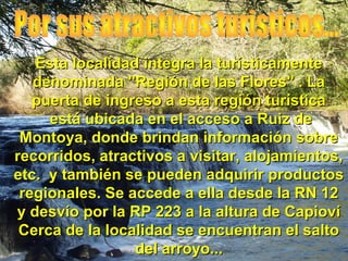 Esta localidad integra la turísticamente
   denominada "Región de las Flores" . La
   puerta de ingreso a esta región turística
     está ubicada en el acceso a Ruiz de
 Montoya, donde brindan información sobre
recorridos, atractivos a visitar, alojamientos,
etc. y también se pueden adquirir productos
 regionales. Se accede a ella desde la RN 12
y desvío por la RP 223 a la altura de Capioví
 Cerca de la localidad se encuentran el salto
                 del arroyo...
 