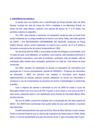4. HISTÓRICO DA ESCOLA
      A escola teve sua historia com a identificação de Grupo Escolar Alice da Silva
Gomes, fundada em dois de março de 1979 e instalada a rua Marcolino Duarte, no
centro de São João Batista, contando com apenas 96 alunos de 1º a 4º series, nos
períodos matutino e vespertino.
      Em 1991, para atender a demanda, foi necessário mudar-se para um local mais
amplo instalando-se na antiga residência do senhor Luiz Santy Telles, até então gerente
da USATI – S/A REFINADORA CATARINENSE DO AÇÚCAR, localizada na Praça
Valério Gomes, centro, sendo implantado no mesmo ano o ensino de 5º a 8º séries e
formando a primeira turma do ensino fundamental em 1994.
      No dia 02 de abril de 1998, o novo prédio escolar foi entregue a comunidade, com
10 salas de aula, uma biblioteca, um auditório, uma cozinha, sete sanitários femininos e
sete sanitários masculinos, uma sala do professor, secretaria, sala da direção, sala de
orientação pátio coberto para recreação, perfazendo um total de 1154 metros de área
construída.
      Em 2001, também foi implantado na escola um laboratório de informática com
aquisição de 11 micros computadores, através da PROINFO – Programa de Informática
na Educação – MEC em parceria com estados e municípios para equipar
eletronicamente as escolas públicas visando alfabetizar os alunos em informática e
incorporar o uso de computadores ao processo de ensino e aprendizagem e modernizar
a gestão.
      Com o objetivo de atender a demanda no ano de 2006 foi criado o curso de
Educação Infantil com uma turma de Pré I (quatro e cinco anos) e uma turma de Pré II
(seis anos), passando assim a ser identificada como Escola de Educação Básica Alice
da Silva Gomes.
      No ano de 2008, a escola foi ampliada com a construção de uma área coberta de
200m². Em 2009 foram construídas mais quatro salas de aula, para atender o aumento
das matrículas.
      O perfil socioeconômico dos pais da E.E.B. Alice da Silva Gomes é muito variado.
Porém é possível observar que os alunos são originários da classe baixa e média. Desta
forma, o nível de escolaridade dos pais dos alunos vai do 1º grau incompleto até 3º grau.
 