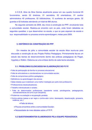A E.E.B. Alice da Silva Gomes atualmente possui em seu quadro funcional 65
funcionários, sendo 02 diretoras, 01 secretária, 02 orientadoras, 01 auxiliar
administrativa 40 professores, 02 bibliotecárias, 13 auxiliares de serviços gerais, 02
guardas e 02 bolsistas atendendo um total de 980 alunos.
      No segundo semestre de 2008, deu início à construção do PPP, envolvendo toda
a comunidade escolar. Realizou-se encontro com os pais, onde foram debatidas as
seguintes questões: o que desenvolver na escola; o que os pais esperam da escola e
sua responsabilidade no processo ensino-aprendizagem; metas para 2009.




        5. HISTÓRICO DA CONSTRUÇÃO DO PPP


        Em meados de julho a comunidade escolar da escola Alice reuniu-se para
 discussão e construção do seu Projeto Político Pedagógico. Primeiramente fez-se um
 estudo das teorias de desenvolvimento dentro das práticas pedagógicas de Piaget,
 Vygotsky e Wallon. Elaborou-se uma síntese dentro de cada teoria estudada.


      5.1. PROBLEMAS ELENCADOS NA ELABORAÇÃO DO P.P.P.

• Falta de participação da família no processo educacional;
• Falta de articuladores e coordenadores na comunidade escolar;
• Falta de compromisso político pedagógico;
• Deficiência na aprendizagem dos alunos;
• Salas lotadas que inviabilizam uma melhor mediação por parte do/a professor/a;
• Professores/as desatualizados/as;
• Trabalho individualizado e isolado;
• Falta de determinados profissionais (assistente social, psicólogos/as, pedagogos/as,
   coordenadores/as de turno e por disciplina);
• Problemas na avaliação e recuperação paralela;
• Contra-valores (passa a ser regra o contra-valor como: desrespeito, deseducação, grosseria,
   violência, etc.)
            • Falta de leitura;
     • Poucos encontros entre a comunidade Escolar;
     • Necessidade de mais debates sobre o P.P.P.


      5.2 QUESTIONAMENTOS ELABORADOS PELA EQUIPE PEDAGÓGICA
 