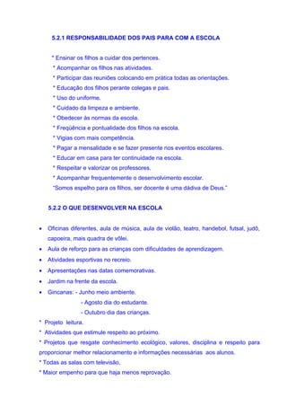5.2.1 RESPONSABILIDADE DOS PAIS PARA COM A ESCOLA


     * Ensinar os filhos a cuidar dos pertences.
      * Acompanhar os filhos nas atividades.
      * Participar das reuniões colocando em prática todas as orientações.
      * Educação dos filhos perante colegas e pais.
      * Uso do uniforme.
      * Cuidado da limpeza e ambiente.
      * Obedecer às normas da escola.
      * Freqüência e pontualidade dos filhos na escola.
      * Vigias com mais competência.
      * Pagar a mensalidade e se fazer presente nos eventos escolares.
      * Educar em casa para ter continuidade na escola.
      * Respeitar e valorizar os professores.
      * Acompanhar frequentemente o desenvolvimento escolar.
      “Somos espelho para os filhos, ser docente é uma dádiva de Deus.”


    5.2.2 O QUE DESENVOLVER NA ESCOLA


•   Oficinas diferentes, aula de música, aula de violão, teatro, handebol, futsal, judô,
    capoeira, mais quadra de vôlei.
•   Aula de reforço para as crianças com dificuldades de aprendizagem.
•   Atividades esportivas no recreio.
•   Apresentações nas datas comemorativas.
•   Jardim na frente da escola.
•   Gincanas: - Junho meio ambiente.
                 - Agosto dia do estudante.
                 - Outubro dia das crianças.
* Projeto leitura.
* Atividades que estimule respeito ao próximo.
* Projetos que resgate conhecimento ecológico, valores, disciplina e respeito para
proporcionar melhor relacionamento e informações necessárias aos alunos.
* Todas as salas com televisão.
* Maior empenho para que haja menos reprovação.
 