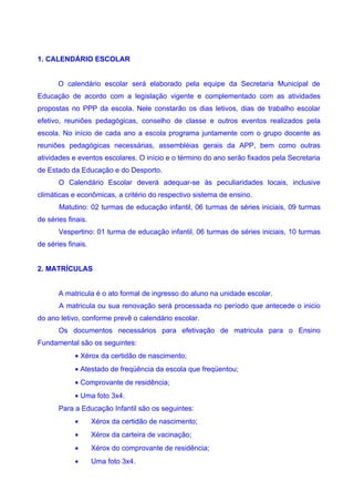 1. CALENDÁRIO ESCOLAR


       O calendário escolar será elaborado pela equipe da Secretaria Municipal de
Educação de acordo com a legislação vigente e complementado com as atividades
propostas no PPP da escola. Nele constarão os dias letivos, dias de trabalho escolar
efetivo, reuniões pedagógicas, conselho de classe e outros eventos realizados pela
escola. No início de cada ano a escola programa juntamente com o grupo docente as
reuniões pedagógicas necessárias, assembléias gerais da APP, bem como outras
atividades e eventos escolares. O início e o término do ano serão fixados pela Secretaria
de Estado da Educação e do Desporto.
       O Calendário Escolar deverá adequar-se às peculiaridades locais, inclusive
climáticas e econômicas, a critério do respectivo sistema de ensino.
       Matutino: 02 turmas de educação infantil, 06 turmas de séries iniciais, 09 turmas
de séries finais.
       Vespertino: 01 turma de educação infantil, 06 turmas de séries iniciais, 10 turmas
de séries finais.


2. MATRÍCULAS


       A matricula é o ato formal de ingresso do aluno na unidade escolar.
       A matricula ou sua renovação será processada no período que antecede o inicio
do ano letivo, conforme prevê o calendário escolar.
       Os documentos necessários para efetivação de matricula para o Ensino
Fundamental são os seguintes:
            • Xérox da certidão de nascimento;
            • Atestado de freqüência da escola que freqüentou;
            • Comprovante de residência;
            • Uma foto 3x4.
       Para a Educação Infantil são os seguintes:
            •       Xérox da certidão de nascimento;
            •       Xérox da carteira de vacinação;
            •       Xérox do comprovante de residência;
            •       Uma foto 3x4.
 