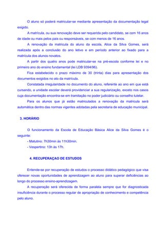 O aluno só poderá matricular-se mediante apresentação da documentação legal
exigido.
      A matrícula, ou sua renovação deve ser requerida pelo candidato, se com 16 anos
de idade ou mais pelos pais ou responsáveis, se com menos de 16 anos.
      A renovação da matricula do aluno da escola, Alice da Silva Gomes, será
realizada após a conclusão do ano letivo e em período anterior ao fixado para a
matrícula dos alunos novatos.
      A partir dos quatro anos pode matricular-se na pré-escola conforme lei e no
primeiro ano do ensino fundamental (lei LDB 9394/96).
      Fica estabelecido o prazo máximo de 30 (trinta) dias para apresentação dos
documentos exigidos no ato da matrícula.
      Constatada irregularidade no documento do aluno, referente ao ano em que está
cursando, a unidade escolar deverá providenciar a sua regularização, exceto nos casos
cuja documentação encontra-se em tramitação no poder judiciário ou conselho tutelar.
      Para os alunos que já estão matriculados a renovação da matricula será
automática dentro das normas vigentes adotadas pela secretaria de educação municipal.


 3. HORÁRIO


      O funcionamento da Escola de Educação Básica Alice da Silva Gomes é o
seguinte:
      - Matutino: 7h30min às 11h30min.
      - Vespertino: 13h às 17h.


           4. RECUPERAÇAO DE ESTUDOS


      Entende-se por recuperação de estudos o processo didático pedagógico que visa
oferecer novas oportunidades de aprendizagem ao aluno para superar deficiências ao
longo do processo ensino-aprendizagem.
      A recuperação será oferecida de forma paralela sempre que for diagnosticada
insuficiência durante o processo regular de apropriação de conhecimento e competência
pelo aluno.
 