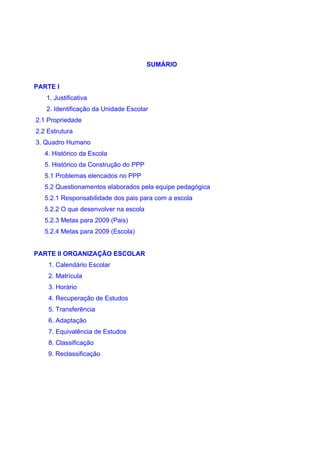 SUMÁRIO


PARTE I
   1. Justificativa
   2. Identificação da Unidade Escolar
2.1 Propriedade
2.2 Estrutura
3. Quadro Humano
   4. Histórico da Escola
   5. Histórico da Construção do PPP
   5.1 Problemas elencados no PPP
   5.2 Questionamentos elaborados pela equipe pedagógica
   5.2.1 Responsabilidade dos pais para com a escola
   5.2.2 O que desenvolver na escola
   5.2.3 Metas para 2009 (Pais)
   5.2.4 Metas para 2009 (Escola)


PARTE II ORGANIZAÇÃO ESCOLAR
    1. Calendário Escolar
    2. Matrícula
    3. Horário
    4. Recuperação de Estudos
    5. Transferência
    6. Adaptação
    7. Equivalência de Estudos
    8. Classificação
    9. Reclassificação
 