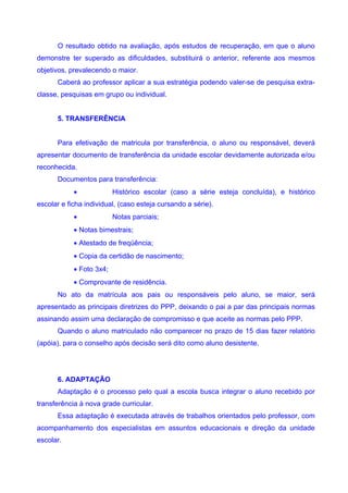 O resultado obtido na avaliação, após estudos de recuperação, em que o aluno
demonstre ter superado as dificuldades, substituirá o anterior, referente aos mesmos
objetivos, prevalecendo o maior.
      Caberá ao professor aplicar a sua estratégia podendo valer-se de pesquisa extra-
classe, pesquisas em grupo ou individual.


      5. TRANSFERÊNCIA


      Para efetivação de matricula por transferência, o aluno ou responsável, deverá
apresentar documento de transferência da unidade escolar devidamente autorizada e/ou
reconhecida.
      Documentos para transferência:
            •             Histórico escolar (caso a série esteja concluída), e histórico
escolar e ficha individual, (caso esteja cursando a série).
            •             Notas parciais;
            • Notas bimestrais;
            • Atestado de freqüência;
            • Copia da certidão de nascimento;
            • Foto 3x4;
            • Comprovante de residência.
      No ato da matrícula aos pais ou responsáveis pelo aluno, se maior, será
apresentado as principais diretrizes do PPP, deixando o pai a par das principais normas
assinando assim uma declaração de compromisso e que aceite as normas pelo PPP.
      Quando o aluno matriculado não comparecer no prazo de 15 dias fazer relatório
(apóia), para o conselho após decisão será dito como aluno desistente.




      6. ADAPTAÇÃO
      Adaptação é o processo pelo qual a escola busca integrar o aluno recebido por
transferência à nova grade curricular.
      Essa adaptação é executada através de trabalhos orientados pelo professor, com
acompanhamento dos especialistas em assuntos educacionais e direção da unidade
escolar.
 
