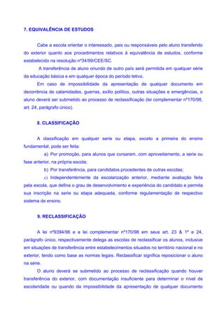 7. EQUIVALÊNCIA DE ESTUDOS


       Cabe a escola orientar o interessado, pais ou responsáveis pelo aluno transferido
do exterior quanto aos procedimentos relativos à equivalência de estudos, conforme
estabelecido na resolução nº34/99/CEE/SC.
       A transferência de aluno oriundo de outro país será permitida em qualquer série
da educação básica e em qualquer época do período letivo.
       Em caso de impossibilidade da apresentação de qualquer documento em
decorrência de calamidades, guerras, exílio político, outras situações e emergências, o
aluno deverá ser submetido ao processo de reclassificação (lei complementar nº170/98,
art. 24, parágrafo único).


       8. CLASSIFICAÇÃO


       A classificação em qualquer serie ou etapa, exceto a primeira do ensino
fundamental, pode ser feita:
            a) Por promoção, para alunos que cursaram, com aproveitamento, a serie ou
fase anterior, na própria escola;
            b) Por transferência, para candidatos procedentes de outras escolas;
            c) Independentemente da escolarização anterior, mediante avaliação feita
pela escola, que defina o grau de desenvolvimento e experiência do candidato e permita
sua inscrição na serie ou etapa adequada, conforme regulamentação de respectivo
sistema de ensino.


       9. RECLASSIFICAÇÃO


       A lei nº9394/96 e a lei complementar nº170/98 em seus art. 23 & 1º e 24,
parágrafo único, respectivamente delega as escolas de reclassificar os alunos, inclusive
em situações de transferência entre estabelecimentos situados no território nacional e no
exterior, tendo como base as normas legais. Reclassificar significa reposicionar o aluno
na série.
       O aluno deverá se submetido ao processo de reclassificação quando houver
transferência do exterior, com documentação insuficiente para determinar o nível de
escolaridade ou quando da impossibilidade da apresentação de qualquer documento
 