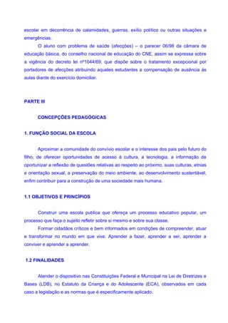 escolar em decorrência de calamidades, guerras, exílio político ou outras situações e
emergências.
       O aluno com problema de saúde (afecções) – o parecer 06/98 da câmara de
educação básica, do conselho nacional de educação do CNE, assim se expressa sobre
a vigência do decreto lei nº1044/69, que dispõe sobre o tratamento excepcional por
portadores de afecções atribuindo aqueles estudantes a compensação de ausência às
aulas diante do exercício domiciliar.




PARTE III


      CONCEPÇÕES PEDAGÓGICAS


1. FUNÇÃO SOCIAL DA ESCOLA


      Aproximar a comunidade do convívio escolar e o interesse dos pais pelo futuro do
filho, de oferecer oportunidades de acesso à cultura, a tecnologia, a informação de
oportunizar a reflexão de questões relativas ao respeito ao próximo, suas culturas, etnias
e orientação sexual, a preservação do meio ambiente, ao desenvolvimento sustentável,
enfim contribuir para a construção de uma sociedade mais humana.


1.1 OBJETIVOS E PRINCÍPIOS


       Construir uma escola publica que ofereça um processo educativo popular, um
processo que faça o sujeito refletir sobre si mesmo e sobre sua classe.
       Formar cidadãos críticos e bem informados em condições de compreender, atuar
e transformar no mundo em que vive. Aprender a fazer, aprender a ser, aprender a
conviver e aprender a aprender.


1.2 FINALIDADES


       Atender o dispositivo nas Constituições Federal e Municipal na Lei de Diretrizes e
Bases (LDB), no Estatuto da Criança e do Adolescente (ECA), observados em cada
caso a legislação e as normas que é especificamente aplicado.
 