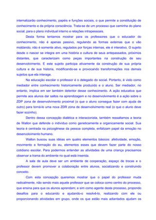 internalizarão conhecimento, papéis e funções sociais, o que permite a constituição de
conhecimento e da própria consciência. Trata-se de um processo que caminha do plano
social, para o plano individual interno e relações intrapessoais.
      Desta forma tentamos mostrar para os professores que o educador do
conhecimento, não é apenas passivo, regulando as formas externas que o vão
moldando; não é somente ativo, regulados por forças internas, ele é interativo. O sujeito
desde o nascer se integra em uma história e cultura de seus antepassados, próximos
distantes, que caracterizam como peças importantes na construção de seu
desenvolvimento. E este sujeito participa ativamente da construção de sua própria
cultura e de sua historia, modificando-se e provocando transformações nos demais
sujeitos que ela interage.
      Na educação escolar o professor é o delegado do social. Portanto, é visto como
mediador entre conhecimento historicamente produzido e o aluno. Ser mediador, no
entanto, implica em ser também detentor desse conhecimento. A ação educativa que
permite aos alunos dar saltos na aprendizagem e no desenvolvimento é a ação sobre o
ZDP zona de desenvolvimento proximal (o que o aluno consegue fazer com ajuda de
outro) para torná-lo uma nova ZDR zona de desenvolvimento real (o que o aluno deve
fazer sozinho).
      Dentro dessa concepção dialética e interacionista, também ressaltamos a teoria
de Wallon que defende o indivíduo como geneticamente e organicamente social. Sua
teoria é centrada na psicogênese da pessoa completa, enfatizam papel da emoção no
desenvolvimento humano.
      Wallon buscou suas idéias em quatro elementos básicos: afetividade, emoção,
movimento e formação do eu, elementos esses que devem fazer parte do nosso
cotidiano escolar. Para podermos entender as atividades de uma criança precisamos
observar a trama do ambiente no qual está inserida.
      A sala de aula deve ser um ambiente de cooperação, espaço de trocas e o
professor devem promover a colaboração entre alunos, socializando e construindo
conceito.
      Com esta concepção queremos mostrar que o papel do professor muda
radicalmente, não sendo mais aquele professor que se coloca como centro do processo,
que ensina para que os alunos aprendam; e sim como agente deste processo, propondo
desafios para o educando e ajudando-o resolvê-lo, realizando com ele ou
proporcionando atividades em grupo, onde os que estão mais adiantados ajudam os
 