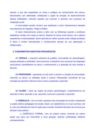 demais, e que são respeitados os níveis e estágios do conhecimento dos alunos,
direcionados com afetividade, enfatizando o papel da emoção no desenvolvimento
dessas habilidades, incluindo aqueles que ensinam e aprende num processo de
integração social.
      A comunidade escolar concluiu que trabalhará o sócio interacionismo baseado
nas pesquisas de Vygotsky, Piaget e Walton.
      O sócio interacionismo ensina a lidar com as diferenças quando o professor
estabelece contato com todos os alunos. Quando há trocas entre alunos, há o coletivo
respeitando a individualidade. Assim aprende-se melhor quando existir relação professor
X aluno e ambos internalizarão o conhecimento através de sua elaboração e
reelaboração.


   2. FUNDAMENTOS DIDÁTICOS PEDAGÓGICOS


      2.1 ESCOLA - enquanto ambiente de partilha, comunidade de aprendizagem,
espaço politizado e politizador, deve promover a disciplina como processo de integração
sociocultural, possibilitando ao aluno o conhecimento e a aplicação de seus direitos e
deveres.


      2.2 PROFESSOR - representa um elo entre a escola e o projeto da comunidade,
inserindo os alunos na realidade social e cultural. Pesquisador consciente de sua
condição de aprendiz é flexível e leva o aluno a aprender a aprender.




      2.3 ALUNO – deve ser sujeito da própria aprendizagem, empenhando-se em
aprender a fazer, aprender a ser, aprender a conviver e aprender a aprender.


      3. CURRICULO – com um todo, expressa uma concepção de mundo e representa
o projeto político pedagógico da escola. Assim, ao implantarmos um novo currículo, isto
é, uma nova filosofia de vida em ação para a escola. Existindo três tipos de currículo que
alicerça nossa prática:
            a) CURRICULO FORMAL: vem da própria cultura, tomando da cultura
aquilo que deve ser transmitido à nova geração, fazendo codificações didáticas
correspondentes.
 