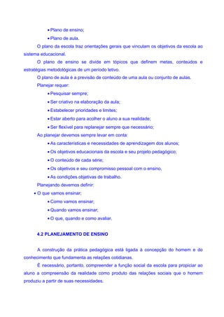 • Plano de ensino;
           • Plano de aula.
      O plano da escola traz orientações gerais que vinculam os objetivos da escola ao
sistema educacional.
      O plano de ensino se divide em tópicos que definem metas, conteúdos e
estratégias metodológicas de um período letivo.
      O plano de aula é a previsão de conteúdo de uma aula ou conjunto de aulas.
      Planejar requer:
           • Pesquisar sempre;
           • Ser criativo na elaboração da aula;
           • Estabelecer prioridades e limites;
           • Estar aberto para acolher o aluno a sua realidade;
           • Ser flexível para replanejar sempre que necessário;
      Ao planejar devemos sempre levar em conta:
           • As características e necessidades de aprendizagem dos alunos;
           • Os objetivos educacionais da escola e seu projeto pedagógico;
           • O conteúdo de cada série;
           • Os objetivos e seu compromisso pessoal com o ensino,
           • As condições objetivas de trabalho.
      Planejando devemos definir:
    • O que vamos ensinar;
           • Como vamos ensinar;
           • Quando vamos ensinar;
           • O que, quando e como avaliar.


      4.2 PLANEJAMENTO DE ENSINO


      A construção da prática pedagógica está ligada à concepção do homem e do
conhecimento que fundamenta as relações cotidianas.
      È necessário, portanto, compreender a função social da escola para propiciar ao
aluno a compreensão da realidade como produto das relações sociais que o homem
produziu a partir de suas necessidades.
 