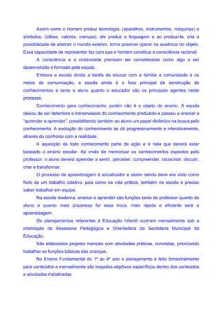 Assim como o homem produz tecnologia, (aparelhos, instrumentos, máquinas) e
símbolos, (idéias, valores, crenças), ele produz a linguagem e ao produzi-la, cria a
possibilidade de abstrair o mundo exterior, torna possível operar na ausência do objeto.
Essa capacidade de representar faz com que o homem constitua a consciência racional.
       A consciência e a criatividade precisam ser consideradas como algo a ser
desenvolvido e formado pela escola.
       Embora a escola divida a tarefa de educar com a família a comunidade e os
meios de comunicação, a escola ainda é o foco principal de construção de
conhecimentos e tanto o aluno quanto o educador são os principais agentes neste
processo.
      Conhecimento gera conhecimento, porém não é o objeto do ensino. A escola
deixou de ser detentora e transmissora do conhecimento produzido e passou a ensinar a
“aprender a aprender”, possibilitando também ao aluno um papel dinâmico na busca pelo
conhecimento. A evolução do conhecimento se dá progressivamente e interativamente,
através do confronto com a realidade.
      A aquisição de todo conhecimento parte da ação e é nela que deverá estar
baseado o ensino escolar. Ao invés de memorizar os conhecimentos expostos pelo
professor, o aluno deverá aprender a sentir, perceber, compreender, raciocinar, discutir,
criar e transformar.
      O processo de aprendizagem é socializador e assim sendo deve era visto como
fruto de um trabalho coletivo, pois como na vida prática, também na escola é preciso
saber trabalhar em equipe.
      Na escola moderna, ensinar e aprender são funções tanto do professor quanto do
aluno e quanto mais prazerosa for essa troca, mais rápida e eficiente será a
aprendizagem.
      Os planejamentos referentes à Educação Infantil ocorrem mensalmente sob a
orientação da Assessora Pedagógica e Orientadora da Secretaria Municipal da
Educação.
      São elaborados projetos mensais com atividades práticas, concretas, priorizando
trabalhar as funções básicas das crianças.
      No Ensino Fundamental do 1º ao 4º ano o planejamento é feito bimestralmente
para conteúdos e mensalmente são traçados objetivos específicos dentro dos conteúdos
e atividades trabalhadas.
 