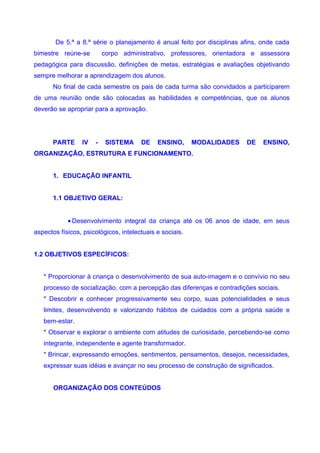 De 5.ª a 8.ª série o planejamento é anual feito por disciplinas afins, onde cada
bimestre reúne-se         corpo administrativo, professores, orientadora e assessora
pedagógica para discussão, definições de metas, estratégias e avaliações objetivando
sempre melhorar a aprendizagem dos alunos.
       No final de cada semestre os pais de cada turma são convidados a participarem
de uma reunião onde são colocadas as habilidades e competências, que os alunos
deverão se apropriar para a aprovação.




       PARTE     IV   -    SISTEMA     DE    ENSINO,      MODALIDADES   DE    ENSINO,
ORGANIZAÇÃO, ESTRUTURA E FUNCIONAMENTO.


       1. EDUCAÇÃO INFANTIL


       1.1 OBJETIVO GERAL:


            • Desenvolvimento integral da criança até os 06 anos de idade, em seus
aspectos físicos, psicológicos, intelectuais e sociais.


1.2 OBJETIVOS ESPECÍFICOS:


   * Proporcionar à criança o desenvolvimento de sua auto-imagem e o convívio no seu
   processo de socialização, com a percepção das diferenças e contradições sociais.
   * Descobrir e conhecer progressivamente seu corpo, suas potencialidades e seus
   limites, desenvolvendo e valorizando hábitos de cuidados com a própria saúde e
   bem-estar.
   * Observar e explorar o ambiente com atitudes de curiosidade, percebendo-se como
   integrante, independente e agente transformador.
   * Brincar, expressando emoções, sentimentos, pensamentos, desejos, necessidades,
   expressar suas idéias e avançar no seu processo de construção de significados.


       ORGANIZAÇÃO DOS CONTEÚDOS
 