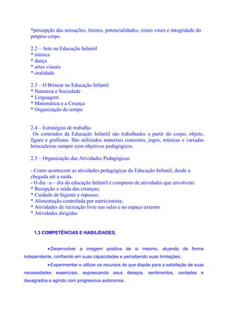 *percepção das sensações, limites, potencialidades, sinais vitais e integridade do
   próprio corpo.

   2.2 – Arte na Educação Infantil
   * música
   * dança
   * artes visuais
   * oralidade

   2.3 – O Brincar na Educação Infantil
   * Natureza e Sociedade
   * Linguagem
   * Matemática e a Criança
   * Organização do tempo


   2.4 – Estratégias de trabalho
    Os conteúdos da Educação Infantil são trabalhados a partir do corpo, objeto,
   figura e grafismo. São utilizados materiais concretos, jogos, músicas e variadas
   brincadeiras sempre com objetivos pedagógicos.

   2.5 – Organização das Atividades Pedagógicas

   - Como acontecem as atividades pedagógicas da Educação Infantil, desde a
   chegada até a saída.
   - O dia –a – dia da educação Infantil é composto de atividades que envolvem:
   * Recepção e saída das crianças;
   * Cuidado de higiene e repouso;
   * Alimentação controlada por nutricionista;
   * Atividades de recreação livre nas salas e no espaço externo
   * Atividades dirigidas


    1.3 COMPETÊNCIAS E HABILIDADES.


           • Desenvolver a imagem positiva de si mesmo, atuando de forma
independente, confiando em suas capacidades e percebendo suas limitações;
           • Experimentar e utilizar os recursos de que dispõe para a satisfação de suas
necessidades essenciais, expressando seus desejos, sentimentos, vontades e
desagrados e agindo com progressiva autonomia;
 