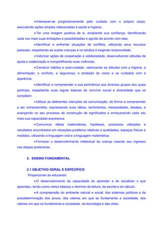 • Interessar-se progressivamente pelo cuidado com o próprio corpo,
executando ações simples relacionadas à saúde e higiene;
             • Ter uma imagem positiva de si, ampliando sua confiança, identificando
cada vez mais suas limitações e possibilidades e agindo de acordo com elas;
             • Identificar e enfrentar situações de conflitos, utilizando seus recursos
pessoais, respeitando as outras crianças e os adultos e exigindo reciprocidade;
             • Valorizar ações de cooperação e solidariedade, desenvolvendo atitudes de
ajuda e colaboração e compartilhando suas vivências;
             • Construir hábitos e auto-cuidado, valorizando as atitudes com a higiene, a
alimentação, o conforto, a segurança, a proteção do corpo e os cuidados com a
aparência;
             • Identificar e compreender a sua pertinência aos diversos grupos dos quais
participa, respeitando suas regras básicas de convívio social e diversidade que os
compõem;
             • Utilizar as deferentes intenções de comunicação, de forma a compreender
a ser compreendida, expressando suas idéias, sentimentos, necessidades, desejos, e
avançando no seu processo de construção de significados e enriquecendo cada vez
mais sua capacidade expressiva;
             • Comunicar   idéias   matemáticas,   hipóteses,   processos   utilizados   e
resultados encontrados em situações-problema relativas a qualidades, espaços físicos e
medidas, utilizando a linguagem oral e a linguagem matemática;
             • Fornecer o desenvolvimento intelectual da criança visando seu ingresso
nas etapas posteriores.


      2. ENSINO FUNDAMENTAL


      2.1 OBJETIVO GERAL E ESPECÍFICO
       Proporcionar ao educando:
             • O desenvolvimento da capacidade de aprender e de socializar o que
aprendeu, tendo como meios básicos o domínio da leitura, da escrita e do cálculo.
             • A compreensão do ambiente natural e social, dos sistemas políticos e da
autodeterminação dos povos, dos valores em que se fundamenta a sociedade, dos
valores em que se fundamenta a sociedade, da tecnologia e das artes.
 