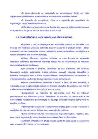 • O desenvolvimento da capacidade de aprendizagem, tendo em vista
aquisição de conhecimento e habilidades e a formação de atitudes e valores.
            • A formação de consciência crítica e a aquisição de capacidade de
organização para a transformação social.
            • O fortalecimento do vínculo da família, dos laços de solidariedade humana
e de tolerância recíproca em que se assenta a vida social.


       2.2 COMPETÊNCIAS E HABILIDADES NAS SÉRIES INICIAIS.


            • Expandir o uso as linguagens em instâncias privadas e utilizá-las com
eficácia em instâncias públicas, sabendo assumir a palavra e produzir textos – tanto
orais como escritos - coerentes, coesos, adequados a seus destinatários, aos objetivos a
que se propõem e aos assuntos tratados;
            • Utilizar diferentes registros, inclusive os mais formais da variedade
lingüística valorizada socialmente, sabendo adequá-los às circunstâncias da situação
comunicativa de que participam;
            • Ler escrever e produzir, usufruindo de sua autonomia, em diversas
linguagens verbais, matemática, gráfica, artística, corporal, religiosa, geográfica e
histórica, interagindo com o outro, expressando-se, interpretando-se considerando a
intencionalidade e usufruindo de diversas situações de comunicação;
            • Aplicar conhecimentos referentes à saúde, a ética, ao meio ambiente, a
educação sexual e a pluralidade cultural em diversas situações do cotidiano, com fins de
melhoria da qualidade de sua vida própria e a dos outros;
            • Compreender    as   relações    de   convivência   com   fins   de   interagir
positivamente em diferentes grupos, valendo-se do respeito, da cooperação e da
solidariedade repudiando a discriminação e a injustiça elegendo o diálogo como meio de
resolver conflitos.
            • Identificar relações entre conhecimento científico, produção de tecnologia e
condições de vida, no mundo de hoje e em sua evolução histórica;
            • Saber combinar leituras, observanções, experimentações, registros, etc.,
para coleta, organização, comunicação e discussão de fatos e informações;
            • Valorizar o trabalho em grupo, sendo capaz de ação critica e cooperativa
para a construção coletiva do conhecimento;
 