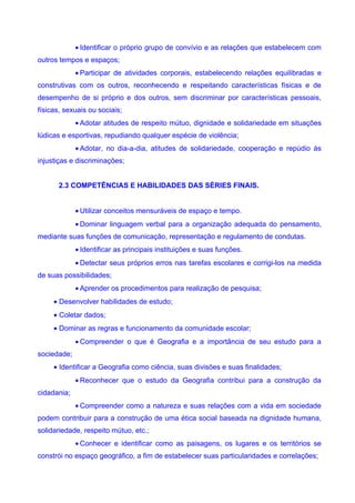 • Identificar o próprio grupo de convívio e as relações que estabelecem com
outros tempos e espaços;
             • Participar de atividades corporais, estabelecendo relações equilibradas e
construtivas com os outros, reconhecendo e respeitando características físicas e de
desempenho de si próprio e dos outros, sem discriminar por características pessoais,
físicas, sexuais ou sociais;
             • Adotar atitudes de respeito mútuo, dignidade e solidariedade em situações
lúdicas e esportivas, repudiando qualquer espécie de violência;
             • Adotar, no dia-a-dia, atitudes de solidariedade, cooperação e repúdio às
injustiças e discriminações;


       2.3 COMPETÊNCIAS E HABILIDADES DAS SÉRIES FINAIS.


             • Utilizar conceitos mensuráveis de espaço e tempo.
             • Dominar linguagem verbal para a organização adequada do pensamento,
mediante suas funções de comunicação, representação e regulamento de condutas.
             • Identificar as principais instituições e suas funções.
             • Detectar seus próprios erros nas tarefas escolares e corrigi-los na medida
de suas possibilidades;
             • Aprender os procedimentos para realização de pesquisa;
     • Desenvolver habilidades de estudo;
     • Coletar dados;
     • Dominar as regras e funcionamento da comunidade escolar;
             • Compreender o que é Geografia e a importância de seu estudo para a
sociedade;
     • Identificar a Geografia como ciência, suas divisões e suas finalidades;
             • Reconhecer que o estudo da Geografia contribui para a construção da
cidadania;
             • Compreender como a natureza e suas relações com a vida em sociedade
podem contribuir para a construção de uma ética social baseada na dignidade humana,
solidariedade, respeito mútuo, etc.;
             • Conhecer e identificar como as paisagens, os lugares e os territórios se
constrói no espaço geográfico, a fim de estabelecer suas particularidades e correlações;
 